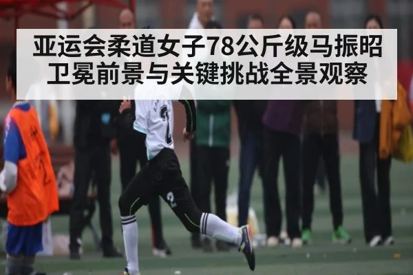 亚运会柔道女子78公斤级马振昭卫冕前景与关键挑战全景观察