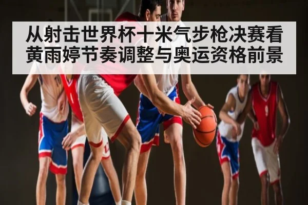从射击世界杯十米气步枪决赛看黄雨婷节奏调整与奥运资格前景